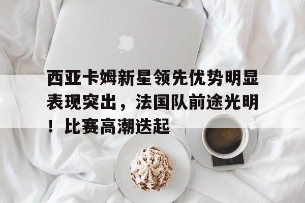 包含西亚卡姆新星领先优势明显表现突出，法国队前途光明！比赛高潮迭起的词条