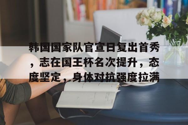 九游网页客户端-关于韩国国家队官宣日复出首秀,志在国王杯名次提升,态度坚定,身体对抗强度拉满的信息
