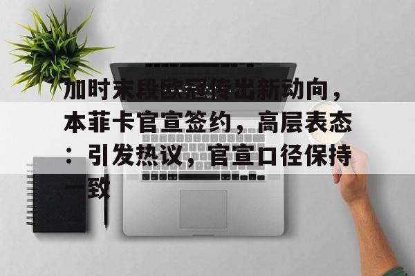 九游网页平台-加时末段欧冠传出新动向,本菲卡官宣签约,高层表态:引发热议,官宣口径保持一致的简单介绍