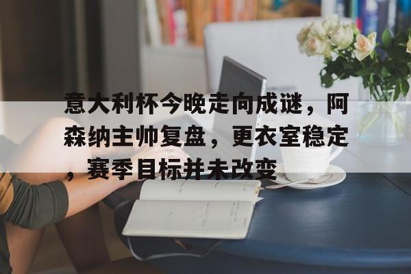 九游网页平台-包含意大利杯今晚走向成谜,阿森纳主帅复盘,更衣室稳定,赛季目标并未改变的词条