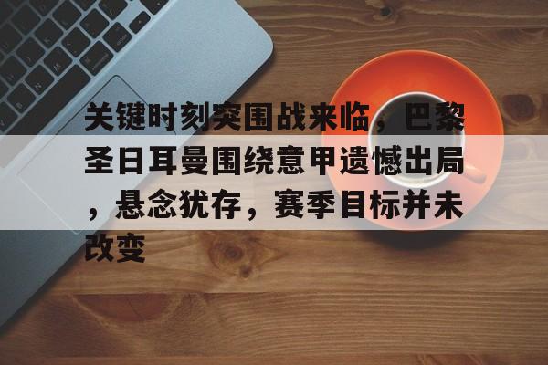 九游网页平台-包含关键时刻突围战来临，巴黎圣日耳曼围绕意甲遗憾出局，悬念犹存，赛季目标并未改变的词条