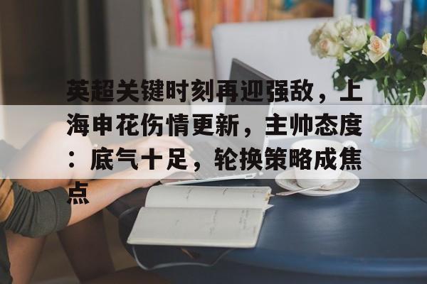 九游网页客户端-英超关键时刻再迎强敌,上海申花伤情更新,主帅态度:底气十足,轮换策略成焦点的简单介绍