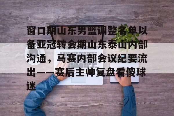 九游网页客户端-包含窗口期山东男篮调整名单以备亚冠转会期山东泰山内部沟通，马赛内部会议纪要流出——赛后主帅复盘看傻球迷的词条